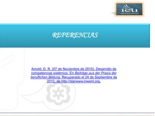 Dirección General de Educación Superior
Tecnológica




                         REFERENCIAS



            Arnold, D. R. (07 de Noviembre de 2010). Desarrollo de
            competencias sistémico. En Beiträge aus der Praxis der
            beruflichen Bildung. Recuperado el 24 de Septiembre de
                       2012, de http://starwww.inwent.org.
 
