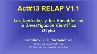 Act#13 RELAP V1.1
Los Controles y las Variables en
la Investigación Científica
(34 pts.)
Ernesto V. Claudio Sandoval
Rvdo. Félix Castro Rodríguez
Ore San Juan este, Carolina Puerto Rico
 
