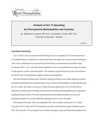 Analysis of Act 13 Spending
by Pennsylvania Municipalities and Counties
By: Shailendra N. Gajanan, MA, Ph.D. and Stephen F. Robar, MPA, Ph.D.
University of Pittsburgh – Bradford
July 2016
Executive Summary
Act 13 of 2012, the Unconventional Gas Well Impact Fee Act, amended Title 58 of the Pennsylvania
Consolidated Statutes to implement an unconventional gas well impact fee on unconventional natural gas
wells. It also established an Unconventional Gas Well Fund to be administered by the Public Utility
Commission (PUC). Act 13 provided statutory guidelines for the use and distribution of impact fee funds
to state agencies, counties, and municipalities. The guidelines assigned 60 percent of the Unconventional
Gas Well Funds to be distributed to eligible counties and municipalities.
The scale and scope of Pennsylvania’s Marcellus natural gas drilling activity, and the impact fee resources
generated and distributed, have generated interest in how counties and municipalities are allocating and using
the Act 13 funds. This study reviewed Act 13 impact fee monies disbursed for 2012, 2013 and 2014 to
describe the overall dynamics and shape of disbursements to counties and municipalities and to analyze their
spending/allocation priorities. The study also identified trends and significant patterns in county and
municipal expenditures as a result of Marcellus natural gas activity and Act 13 funding.
The first goal of the study, which was conducted in 2015, was to number and describe Act 13 funds
received by the 37 county and 1,487 municipal governments in the Marcellus region of Pennsylvania for
2012, 2013 and 2014. The second goal was to identify and analyze county and municipal expenditure and
 