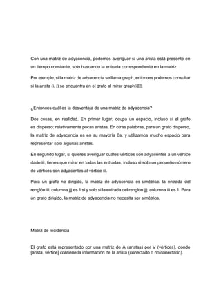 Con una matriz de adyacencia, podemos averiguar si una arista está presente en
un tiempo constante, solo buscando la entrada correspondiente en la matriz.
Por ejemplo, si la matriz de adyacencia se llama graph, entonces podemos consultar
si la arista (i, j) se encuentra en el grafo al mirar graph[i][j].
¿Entonces cuál es la desventaja de una matriz de adyacencia?
Dos cosas, en realidad. En primer lugar, ocupa un espacio, incluso si el grafo
es disperso: relativamente pocas aristas. En otras palabras, para un grafo disperso,
la matriz de adyacencia es en su mayoría 0s, y utilizamos mucho espacio para
representar solo algunas aristas.
En segundo lugar, si quieres averiguar cuáles vértices son adyacentes a un vértice
dado iii, tienes que mirar en todas las entradas, incluso si solo un pequeño número
de vértices son adyacentes al vértice iii.
Para un grafo no dirigido, la matriz de adyacencia es simétrica: la entrada del
renglón iii, columna jjj es 1 si y solo si la entrada del renglón jjj, columna iii es 1. Para
un grafo dirigido, la matriz de adyacencia no necesita ser simétrica.
Matriz de Incidencia
El grafo está representado por una matriz de A (aristas) por V (vértices), donde
[arista, vértice] contiene la información de la arista (conectado o no conectado).
 