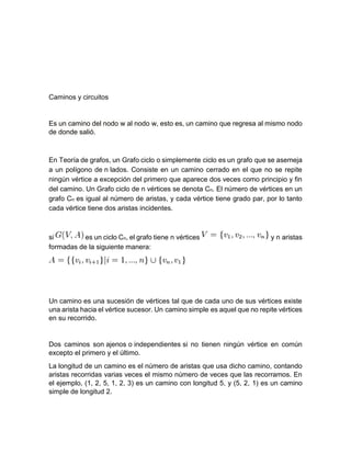 Caminos y circuitos
Es un camino del nodo w al nodo w, esto es, un camino que regresa al mismo nodo
de donde salió.
En Teoría de grafos, un Grafo ciclo o simplemente ciclo es un grafo que se asemeja
a un polígono de n lados. Consiste en un camino cerrado en el que no se repite
ningún vértice a excepción del primero que aparece dos veces como principio y fin
del camino. Un Grafo ciclo de n vértices se denota Cn. El número de vértices en un
grafo Cn es igual al número de aristas, y cada vértice tiene grado par, por lo tanto
cada vértice tiene dos aristas incidentes.
si es un ciclo Cn, el grafo tiene n vértices y n aristas
formadas de la siguiente manera:
Un camino es una sucesión de vértices tal que de cada uno de sus vértices existe
una arista hacia el vértice sucesor. Un camino simple es aquel que no repite vértices
en su recorrido.
Dos caminos son ajenos o independientes si no tienen ningún vértice en común
excepto el primero y el último.
La longitud de un camino es el número de aristas que usa dicho camino, contando
aristas recorridas varias veces el mismo número de veces que las recorramos. En
el ejemplo, (1, 2, 5, 1, 2, 3) es un camino con longitud 5, y (5, 2, 1) es un camino
simple de longitud 2.
 