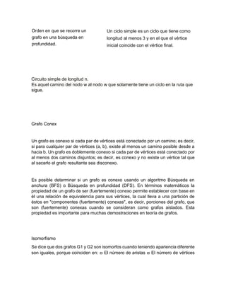 Orden en que se recorre un
grafo en una búsqueda en
profundidad.
Un ciclo simple es un ciclo que tiene como
longitud al menos 3 y en el que el vértice
inicial coincide con el vértice final.
Circuito simple de longitud n.
Es aquel camino del nodo w al nodo w que solamente tiene un ciclo en la ruta que
sigue.
Grafo Conex
Un grafo es conexo si cada par de vértices está conectado por un camino; es decir,
si para cualquier par de vértices (a, b), existe al menos un camino posible desde a
hacia b. Un grafo es doblemente conexo si cada par de vértices está conectado por
al menos dos caminos disjuntos; es decir, es conexo y no existe un vértice tal que
al sacarlo el grafo resultante sea disconexo.
Es posible determinar si un grafo es conexo usando un algoritmo Búsqueda en
anchura (BFS) o Búsqueda en profundidad (DFS). En términos matemáticos la
propiedad de un grafo de ser (fuertemente) conexo permite establecer con base en
él una relación de equivalencia para sus vértices, la cual lleva a una partición de
éstos en "componentes (fuertemente) conexas", es decir, porciones del grafo, que
son (fuertemente) conexas cuando se consideran como grafos aislados. Esta
propiedad es importante para muchas demostraciones en teoría de grafos.
Isomorfismo
Se dice que dos grafos G1 y G2 son isomorfos cuando teniendo apariencia diferente
son iguales, porque coinciden en:  El número de aristas  El número de vértices
 