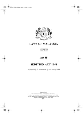 015e.fm Page 1 Monday, March 27, 2006 11:41 AM




                                         LAWS OF MALAYSIA

                                                           REPRINT



                                                          Act 15

                                           SEDITION ACT 1948
                                     Incorporating all amendments up to 1 January 2006




                                                           PUBLISHED BY
                                            THE COMMISSIONER OF LAW REVISION , MALAYSIA
                                        UNDER THE AUTHORITY OF THE REVISION OF LAWS ACT 1968
                                     IN COLLABORATION WITH MALAYAN LAW JOURNAL SDN BHD AND
                                                PERCETAKAN NASIONAL MALAYSIA BHD
                                                              2006
 