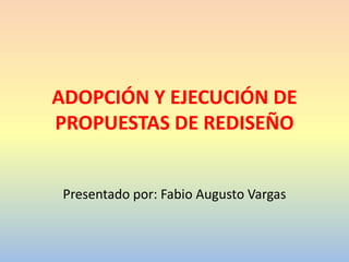 ADOPCIÓN Y EJECUCIÓN DE
PROPUESTAS DE REDISEÑO
Presentado por: Fabio Augusto Vargas

 