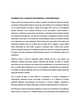 NACIMIENTO DE LAARQUITECTURAMODERNA Y CONTEMPORANEA
Surge a partir de los cambios técnicos, sociales y culturales vinculados a la revolución industrial.
Los teóricos del Movimiento Moderno buscan las raíces históricas de la Arquitectura Moderna
en una amplio preludio, una etapa a caballo de los siglos XVIII y XIX en la cual diferentes
sectores culturales o de la actividad económica y de la vida política y social empiezan a
vislumbrar y a definir las consecuencias constructivas y urbanísticas de la revolución industrial.
En el transcurso del siglo XIX, una serie de innovaciones y propuestas en diversos campos
relacionados, entre otros con la construcción, la administración pública y la industria confluyen
en la exigencia de su mutua integración. Podría decirse que buena parte de las bases de la
Arquitectura Moderna nacen en el último tercio del siglo XIX en Inglaterra, cuando William
Morris, influenciado por John Ruskin, impulsa el movimiento Artes y Oficios como reacción
contra el mal gusto imperante en los objetos producidos en masa por la industria, propugnando
un retorno a las artes artesanales, también llamadas menores, y al medievalismo gótico en la
arquitectura.
Debemos conocer a fondo la arquitectura gótica, entender qué fue y qué supone: una
explicación magnífica del espíritu orgánico. Siguiendo esta tradición, se afirma un principio
estructural que hace evolucionar sus propias formas adhiriéndose a la más estricta verdad, es
decir, en función delas condiciones de uso, de los materiales y de las técnicas de construcción.
En paralelo, las teorías higienistas junto a los movimientos del socialismo utópico sientan las
basesdelurbanismo moderno.
Con el cambio de siglo, un nuevo estilo en la arquitectura y el diseño, contrapuesto al
academicismo imperante aunque nunca llegó a imponerse a él, se difundió por Europa,
recibiendo diferentes denominaciones: Art Nouveau en Francia y Bélgica, Jugendstil en
Alemania, Sezession en Austria, Estilo Libertyo Floreale en Italia, Modernismo en España, etc.
El Art Nouveau rompe los esquemas académicos e impone el uso del hierro en la arquitectura.
Hasta entonces, el hierro era un material asociado a las construcciones de los ingenieros que
 