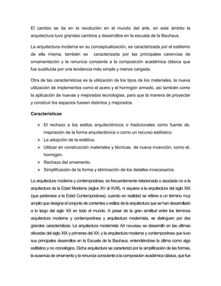 El cambio se da en la revolución en el mundo del arte, en este ámbito la
arquitectura tuvo grandes cambios y desarrollos en la escuela de la Bauhaus.
La arquitectura moderna en su conceptualización, es caracterizada por el estilismo
de ella misma, también es caracterizada por las principales carencias de
ornamentación y la renuncia consiente a la composición académica clásica que
fue sustituida por una tendencia más simple y menos cargada.
Otra de las características es la utilización de los tipos de los materiales, la nueva
utilización de implementos como el acero y el hormigón armado, así también como
la aplicación de nuevas y mejoradas tecnologías, para que la manera de proyectar
y construir los espacios fuesen distintos y mejorados.
Características
 El rechazo a los estilos arquitectónicos o tradicionales como fuente de.
inspiración de la forma arquitectónica o como un recurso estilístico.
 La adopción de la estética.
 Utilizar en construcción materiales y técnicas de nueva invención, como el.
hormigón.
 Rechazo del ornamento.
 Simplificación de la forma y eliminación de los detalles innecesarios.
La arquitectura moderna y contemporánea, es frecuentemente relacionada o asociada no a la
arquitectura de la Edad Moderna (siglos XV al XVIII), ni siquiera a la arquitectura del siglo XIX
(que pertenece a la Edad Contemporánea), cuando en realidad se refiere a un término muy
amplio que designa el conjunto de corrientes o estilos de la arquitectura que se han desarrollado
a lo largo del siglo XX en todo el mundo. A pesar de la gran similitud entre los términos
arquitectura moderna y contemporánea y arquitectura modernista, se distinguen por dos
grandes características. La arquitectura modernista Art nouveau se desarrolló en las últimas
décadas del siglo XIX y primeras del XX; y la arquitectura moderna y contemporánea que tuvo
sus principales desarrollos en la Escuela de la Bauhaus, entendiéndose la última como algo
estilístico y no cronológico. Dicha arquitectura se caracterizó por la simplificación de las formas,
la ausencia de ornamento yla renuncia consciente a la composición académica clásica, que fue
 