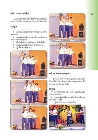 ท่าที่ 12 ท่านารายณ์สี่กร
	 เป็นท่าบริหารร่างกายที่ไม่ใช้การเต้น แต่ใช้การ
บริหารกล้ามเนื้อ โดยเฉพาะส่วนแขน หัวไหล่ ข้อมือ
วิธีปฎิบัติ
	 1.	 แยกแขนทั้งสองข้างโดยวาดเป็นรูปวงกลมขึ้น
เหนือศรีษะ
	 2.	 ยกแขนทั้งสองข้างลงพร้อมกัน จากนั้นหงาย
ข้อมือ โดยการจีบหงาย
	 3.	 คว่ำ�ข้อมือลง แขนเหยียดตรง ตั้งข้อมือขึ้น
	 4.	 ยกแขนทั้งสองข้างขึ้นมาไว้บริเวณหน้าอก
	 5.	 ปฎิบัติซ้ำ�ตามข้อที่ 1-4
ท่าที่ 13 ท่าเขาควายจีบซ้อน
	 เป็นท่าการบริหารร่างกายของท่าเต้นกับท่ารำ�
มโนราห์โบราณ เพิ่มความแข็งแกร่งของกล้ามเนื้อ
ขา แขน คอ มือ และข้อมือ
วิธีปฎิบัติ
	 1.	 เตะเท้าซ้ายไปข้างหน้า 1 ครั้ง พร้อมกับยกมือ
ไขว้บริเวณหน้าอก
	 2.	 กางแขนทั้งสองข้างออกพร้อมกับเตะเท้าขวา
ไปข้างหน้า 1 ครั้ง
	 3.	 ปฎิบัติซ้ำ�ข้อ 1-2 อย่างต่อเนื่อง
139
 