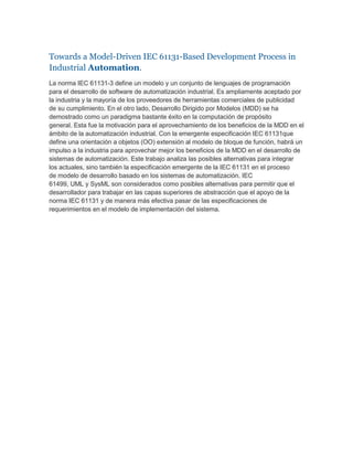 Towards a Model-Driven IEC 61131-Based Development Process in Industrial Automation.<br />La norma IEC 61131-3 define un modelo y un conjunto de lenguajes de programación para el desarrollo de software de automatización industrial. Es ampliamente aceptado por la industria y la mayoría de los proveedores de herramientas comerciales de publicidad de su cumplimiento. En el otro lado, Desarrollo Dirigido por Modelos (MDD) se ha demostrado como un paradigma bastante éxito en la computación de propósito general. Esta fue la motivación para el aprovechamiento de los beneficios de la MDD en el ámbito de la automatización industrial. Con la emergente especificación IEC 61131que define una orientación a objetos (OO) extensión al modelo de bloque de función, habrá un impulso a la industria para aprovechar mejor los beneficios de la MDD en el desarrollo de sistemas de automatización. Este trabajo analiza las posibles alternativas para integrar los actuales, sino también la especificación emergente de la IEC 61131 en el proceso de modelo de desarrollo basado en los sistemas de automatización. IEC 61499, UML y SysML son considerados como posibles alternativas para permitir que el desarrollador para trabajar en las capas superiores de abstracción que el apoyo de la norma IEC 61131 y de manera más efectiva pasar de las especificaciones de requerimientos en el modelo de implementación del sistema.<br />