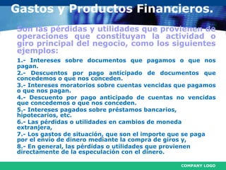 COMPANY LOGO
Gastos y Productos Financieros.
Son las pérdidas y utilidades que provienen de
operaciones que constituyan la actividad o
giro principal del negocio, como los siguientes
ejemplos:
1.- Intereses sobre documentos que pagamos o que nos
pagan.
2.- Descuentos por pago anticipado de documentos que
concedemos o que nos conceden.
3.- Intereses moratorios sobre cuentas vencidas que pagamos
o que nos pagan.
4.- Descuento por pago anticipado de cuentas no vencidas
que concedemos o que nos conceden.
5.- Intereses pagados sobre préstamos bancarios,
hipotecarios, etc.
6.- Las pérdidas o utilidades en cambios de moneda
extranjera,
7.- Los gastos de situación, que son el importe que se paga
por el envío de dinero mediante la compra de giros y,
8.- En general, las pérdidas o utilidades que provienen
directamente de la especulación con el dinero.
 