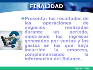 COMPANY LOGO
FINALIDAD
Presentar los resultados de
las operaciones de
negocios realizadas
durante un período,
mostrando los ingresos
generados por ventas y los
gastos en los que haya
incurrido la empresa,
complementando la
información del Balance.
 