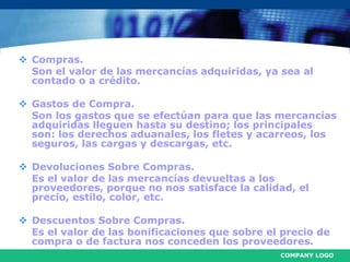 COMPANY LOGO
 Compras.
Son el valor de las mercancías adquiridas, ya sea al
contado o a crédito.
 Gastos de Compra.
Son los gastos que se efectúan para que las mercancías
adquiridas lleguen hasta su destino; los principales
son: los derechos aduanales, los fletes y acarreos, los
seguros, las cargas y descargas, etc.
 Devoluciones Sobre Compras.
Es el valor de las mercancías devueltas a los
proveedores, porque no nos satisface la calidad, el
precio, estilo, color, etc.
 Descuentos Sobre Compras.
Es el valor de las bonificaciones que sobre el precio de
compra o de factura nos conceden los proveedores.
 