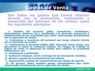 COMPANY LOGO
Gastos de Venta
Son todos los gastos que tienen relación
directa con la promoción, realización y
desarrollo del volumen de las ventas; como
los siguientes ejemplos:
1.- Sueldos del personal (jefes, promotores, vendedores,
dependientes, chóferes, etc.), destinados a la dirección, promoción y
sostenimiento de las actividades que estén relacionadas directamente
con la operación de vender.
2.- Comisiones o incentivos del personal que tenga relación directa
con la operación de vender.
3.- Prestaciones al personal (IMSS, SAR, Infonavit, entre otras), que
garanticen la salud, la asistencia médica, los riesgos de trabajo, el
seguro de retiro, la obtención de crédito para adquirir en propiedad
habitaciones, etc.
4.- Propaganda y publicidad.
5.- Gastos de empaque, envío y entrega de las mercancías vendidas.
6.- Rentas y gastos de mantenimiento del edificio.
7.- Depreciación y gastos de mantenimiento del equipo de reparto.
8.- En general, todos aquellos gastos indispensables que estén
relacionados directamente con la operación de vender.
 