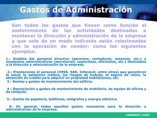 COMPANY LOGO
Gastos de Administración
Son todos las gastos que tienen como función el
sostenimiento de las actividades destinadas a
mantener la dirección y administración de la empresa
y que solo de un modo indirecto están relacionados
con la operación de vender; como los siguientes
ejemplos:
1.- Sueldos del personal directivo (gerentes, contadores, asesores, etc.) y
empleados administrativos (secretarias, capturistas, oficinistas, etc.) destinados
a la dirección y administración de la empresa.
2.- Prestaciones al personal (IMSS, SAR, Infonavit, entre otras) que garanticen
la salud, la asistencia médica, los riesgos de trabajo, el seguro de retiro, la
obtención de crédito para adquirir en propiedad habitaciones, etc.
3.- Rentas y gastos de mantenimiento del edificio.
4.- Depreciación y gastos de mantenimiento de mobiliario, de equipo de oficina y
de cómputo.
5.- Gastos de papelería, teléfonos, telégrafos y energía eléctrica.
6- En general, todos aquellos gastos necesarios para la dirección y
administración de la empresa.
 