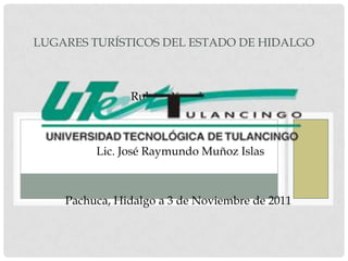 LUGARES TURÍSTICOS DEL ESTADO DE HIDALGO



               Rubén Pérez Luna.



         Lic. José Raymundo Muñoz Islas



    Pachuca, Hidalgo a 3 de Noviembre de 2011
 