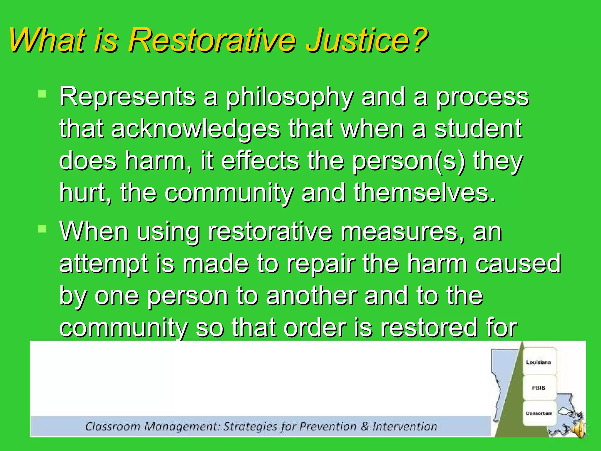 What is Restorative Justice? Represents a philosophy and a process that acknowledges that when a student does harm, it effects the person(s) they hurt, the community and themselves. When using restorative measures, an attempt is made to repair the harm caused by one person to another and to the community so that order is restored for everyone 