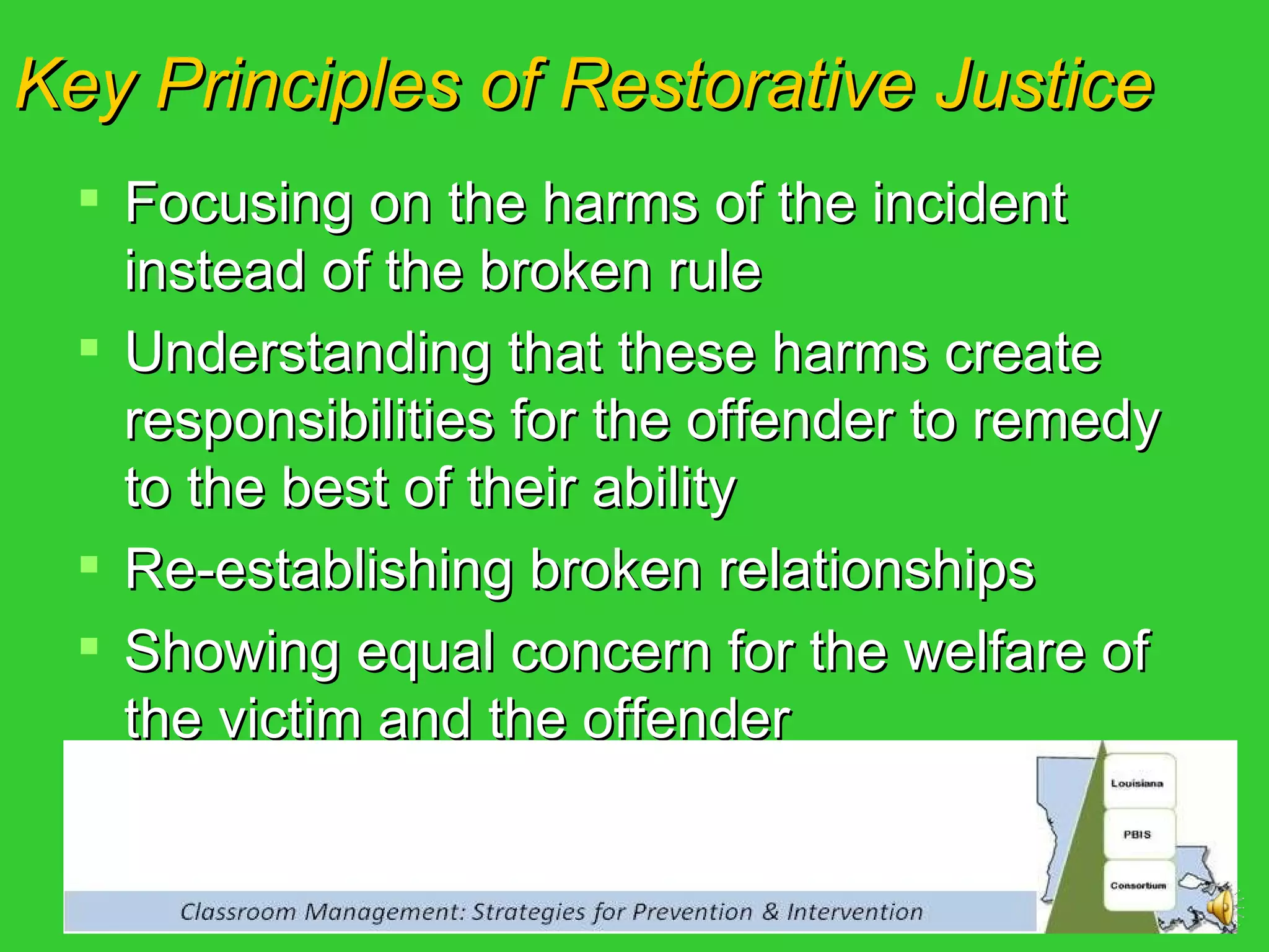 Focusing on the harms of the incident instead of the broken rule Understanding that these harms create responsibilities for the offender to remedy to the best of their ability Re-establishing broken relationships Showing equal concern for the welfare of the victim and the offender Key Principles of Restorative Justice 