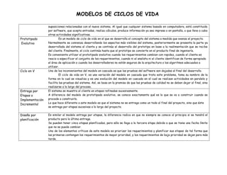 MODELOS DE CICLOS DE VIDA

Prototipado
Evolutivo

Ciclo en V

Entrega por
Etapas o
Implementación
Incremental
Diseño por
planificación

suposiciones relacionadas con el nuevo sistema. Al igual que cualquier sistema basado en computadora, está constituido
por software, que acepta entradas, realiza cálculos, produce información ya sea impresa o en pantalla, o que lleva a cabo
otras actividades significativas.
Es un modelo de ciclo de vida en el que se desarrolla el concepto del sistema a medida que avanza el proyecto.
Normalmente se comienza desarrollando los aspectos más visibles del sistema, posteriormente se presenta la parte ya
desarrollada del sistema al cliente y se continúa el desarrollo del prototipo en base a la realimentación que se recibe
del cliente. Finalmente, el ciclo continúa hasta que el prototipo se convierte en el producto final de ingeniería.
Es conveniente utilizar el prototipado evolutivo cuando los requerimientos cambian con rapidez, cuando el cliente es
reacio a especificar el conjunto de los requerimientos, cuando ni el analista ni el cliente identifican de forma apropiada
el área de aplicación o cuando los desarrolladores no están seguros de la arquitectura o los algoritmos adecuados a
utilizar.
Uno de los inconvenientes del modelo en cascada es que las pruebas del software son dejadas al final del desarrollo.
El ciclo de vida en V, es una variación del modelo en cascada que trata este problema, toma su nombre de la
forma en la cual se visualiza y es una evolución del modelo en cascada en el cual se realizan actividades en paralelo y
facilita las pruebas del sistema. Así, se basa en la premisa de que las pruebas de calidad no se deben dejar al final, sino
realizarse a lo largo del proceso.
El sistema se muestra al cliente en etapas refinadas sucesivamente.
A diferencia del modelo de prototipado evolutivo, se conoce exactamente qué es lo que se va a construir cuando se
procede a construirlo.
Lo que hace diferente a este modelo es que el sistema no se entrega como un todo al final del proyecto, sino que éste
se entrega por etapas sucesivas a lo largo del proyecto.
Es similar al modelo entrega por etapas, la diferencia radica en que no siempre se conoce al principio si se tendrá el
producto para la última entrega.
Se pueden tener cinco etapas planificadas, pero sólo se llega a la tercera etapa debido a que se tiene una fecha límite
que no se puede cambiar.
Uno de los elementos críticos de este modelo es priorizar los requerimientos y planificar sus etapas de tal forma que
las primeras contengan los requerimientos de mayor prioridad, y los requerimientos de baja prioridad se dejan para más
tarde.

 