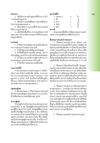 เป้าหมาย
	 1.	เพื่อให้ประชาชนในชุมชนได้ใช้เวลาว่างใน
การเสริมสร้างสุขภาพ
	 2.	เพื่อเป็นการอนุรักษ์ศิลปะการละเล่นพื้นบ้าน
ด้วยการเล่นเพลงกลองยาว
	 3.	เพื่อนำ�ศิลปะการละเล่นพื้นบ้านมาประยุกต์
ใช้ในการออกกำ�ลังกาย
	 4.	เพื่อให้เกิดพื้นที่ในการถ่ายทอดศิลปะการตี
กลอง และการรำ�ตามจังหวะกลองยาวให้กับประชาชน
ในชุมชนที่สนใจ
ประโยชน์
	 1.	ทำ�ให้ประชาชนมีสุขภาพและจิตใจแข็งแรง
จากการเล่นและรำ�กลองยาวประยุกต์
	 2.	ทำ�ให้เกิดความสามัคคีของคนในชุมชน
	 3.	ทำ�ให้มีพื้นที่สร้างสรรค์ทางสังคม ในการ
พบปะพูดคุย และทำ�กิจกรรมร่วมกันของคนในชุมชน
	 4.	ทำ�ให้ประชาชนมีความรู้ด้านทักษะการ
ละเล่นกลองยาวและรำ�กลองยาวประยุกต์
	 5.	ทำ�ให้เกิดความสนุกสนานเพลิดเพลิน
ระยะเวลาที่ใช้
	 การละเล่นกลองยาวและรำ�กลองยาว ถือได้ว่า
เป็นการออกกำ�ลังกายชนิดหนึ่ง ดังนั้น ระยะเวลา
ในการการละเล่นกลองยาวและรำ�กลองยาว ควร
อยู่ระหว่าง 30-60 นาที ต่อเนื่องกันหรือขึ้นอยู่กับ
อิริยาบถ ระดับความหนักของจังหวะ ท่าทางของการ
ออกกำ�ลังกายจากการละเล่นกลองยาว
กลุ่มของผู้เล่น
	 การละเล่นกลองยาว หรือรำ�กลองยาวประยุกต์
นั้น ถ้าหากเล่นเพื่อสุขภาพและนันทนาการ ประชาชน
ทั่วไปที่สนใจสามารถเล่นได้ทุกเพศ ทุกวัย
จำ�นวนผู้เล่น
	 จำ�นวนผู้เข้าร่วมกิจกรรมการละเล่นกลองยาวจะ
แบ่งออกเป็น 2 ชุด คือชุดผู้ที่บรรเลงดนตรีและชุด
ของผู้ที่รำ�กลองยาวประยุกต์ โดยชุดผู้ที่ต้องบรรเลง
ดนตรีจะต้องมีผู้บรรเลงอย่างน้อย 8 คน คนตีกลอง
ยาว (กลองยาวสามารถเล่นกันได้หลายๆ ลูก) และมีผู้
เล่นประกอบจังหวะ เช่น ฉิ่งฉาบ โหม่ง ฆ้อง เป็นต้น
และในส่วนของชุดผู้รำ�กลองยาวนั้น หากเป็นการรำ�
เพื่อสุขภาพและนันทนาการ ผู้ที่สนใจเข้าร่วมกิจกรรม
สามารถเข้าร่วมได้โดยไม่จำ�กัดจำ�นวน
อุปกรณ์ที่ใช้
	 1.	กลองยาว 	 4	 ใบ
	 2.	ฉิ่ง	 1	 คู่
	 3.	ฉาบ	 1	 คู่
	 4.	โหม่ง	 1	 ใบ
	 5.	ฆ้อง	 1	 ใบ
สถานที่
	 ลักษณะของพื้นที่ในการใช้เล่นกลองยาวและรำ�
กลองยาวประยุกต์เป็นลานที่มีบริเวณกว้าง
ขั้นตอนการละเล่นรำ�กลองยาว
	 1.	 ขั้นตอนการอบอุ่นร่างกาย (Warm Up)
การอบอุ่นร่างกายก่อนเล่นหรือรำ�กลองยาวเพื่อสุขภาพ
มีจุดประสงค์เพื่อเพิ่มอัตราการไหลเวียนของเลือด
การทำ�งานของหัวใจและกล้ามเนื้อลาย เป็นการเพิ่ม
อุณหภูมิของร่างกายวิธีการอบอุ่นร่างกายจะค่อยๆ
เพิ่มจังหวะการเคลื่อนไหวในส่วนต่างๆ ของร่างกาย
ขึ้นไปตามลำ�ดับเพื่อเตรียมร่างกายสำ�หรับระดับการละ
เล่นที่หนักขึ้น โดยใช้ระยะเวลาประมาณ 5-10 นาที
	 2.	 ขั้นตอนการยืดเหยียดกล้ามเนื้อ (Stretch-
ing) ในการละเล่นหรือรำ�กลองยาวควรมีการยืดเหยียด
กล้ามเนื้อและกายบริหารแบบเบาๆ เช่น ข้อมือ ข้อศอก
แขน หัวไหล่ ขา หลังส่วนล่าง ข้อตะโพก ขาหนีบ และ
ส่วนต่างๆ ของร่างกายที่เกี่ยวข้องกับการทำ�กิจกรรม
เพื่อช่วยลดโอกาสการปวดเมื่อยกล้ามเนื้อและข้อต่อ
อันเนื่องมาจากอาการบาดเจ็บในระหว่างการละเล่น
	 3.	 ขั้นตอนการอบอุ่นร่างกายด้วยอุปกรณ์การ
ละเล่นกลองยาว การอบอุ่นร่างกายด้วยการตีกลอง
ยาวนั้น เป็นการเตรียมความพร้อมของร่างกาย เพื่อ
ให้ร่างกายพร้อมที่จะทำ�การละเล่นกลองยาวโดยใช้
ทักษะการของการละเล่นอุปกรณ์นั้นๆ และทำ�ให้
ร่างกายพร้อมที่จะทำ�การเคลื่อนไหวในท่าทางที่ใช้เมื่อ
ทำ�กิจกรรมจริง นอกจากนี้ เป็นการช่วยฝึกฝนทักษะ
พื้นฐาน เพื่อให้เกิดความเคยชิน และสร้างความพร้อม
ให้กับร่างกายในบริเวณกล้ามเนื้อที่จะต้องใช้ในการละ
เล่นรำ�กลองยาวประยุกต์อีกด้วย
	 4.	 ขั้นตอนการละเล่นรำ�กลองยาวประยุกต์
161
 