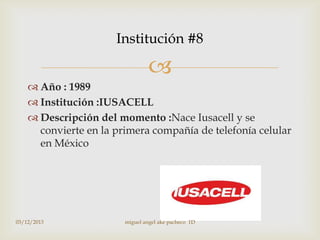 Institución #8


 Año : 1989
 Institución :IUSACELL
 Descripción del momento :Nace Iusacell y se
convierte en la primera compañía de telefonía celular
en México

03/12/2013

miguel angel ake pacheco 1D

 