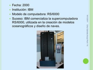    Fecha: 2000
   Institución: IBM
   Modelo de computadora: RS/6000




                                                    16/12/2011
   Suceso: IBM comercializa la supercomputadora
    RS/6000, utilizada en la creación de modelos




                                                   Erika Gabriela Araujo Pech 1°A
    oceanográficos y diseño de naves.
 