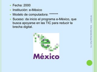    Fecha: 2000
   Institución: e-México
   Modelo de computadora: *******




                                                   16/12/2011
   Suceso: da inicio el programa e-México, que
    busca apoyarse en las TIC para reducir la




                                                  Erika Gabriela Araujo Pech 1°A
    brecha digital.
 