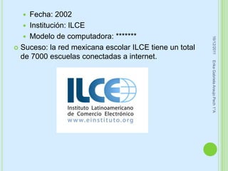   Fecha: 2002
    Institución: ILCE
    Modelo de computadora: *******




                                                         16/12/2011
 Suceso: la red mexicana escolar ILCE tiene un total
  de 7000 escuelas conectadas a internet.




                                                        Erika Gabriela Araujo Pech 1°A
 