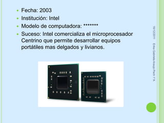  Fecha: 2003
 Institución: Intel
 Modelo de computadora: *******




                                                   16/12/2011
 Suceso: Intel comercializa el microprocesador
  Centrino que permite desarrollar equipos




                                                  Erika Gabriela Araujo Pech 1°A
  portátiles mas delgados y livianos.
 