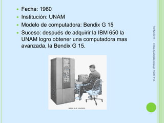    Fecha: 1960
   Institución: UNAM
   Modelo de computadora: Bendix G 15




                                                 16/12/2011
   Suceso: después de adquirir la IBM 650 la
    UNAM logro obtener una computadora mas




                                                Erika Gabriela Araujo Pech 1°A
    avanzada, la Bendix G 15.
 