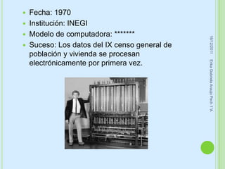    Fecha: 1970
   Institución: INEGI
   Modelo de computadora: *******




                                                 16/12/2011
   Suceso: Los datos del IX censo general de
    población y vivienda se procesan




                                                Erika Gabriela Araujo Pech 1°A
    electrónicamente por primera vez.
 