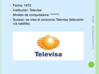    Fecha: 1972
   Institución: Televisa
   Modelo de computadora: *******




                                                         16/12/2011
   Suceso: se crea el consorcio Televisa (televisión
    vía satélite).




                                                        Erika Gabriela Araujo Pech 1°A
 