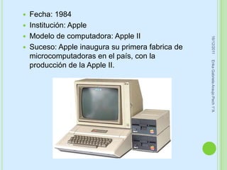  Fecha: 1984
 Institución: Apple
 Modelo de computadora: Apple II




                                                  16/12/2011
 Suceso: Apple inaugura su primera fabrica de
  microcomputadoras en el país, con la




                                                 Erika Gabriela Araujo Pech 1°A
  producción de la Apple II.
 
