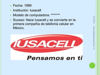    Fecha: 1989
   Institución: Iusacell
   Modelo de computadora: *******




                                                  16/12/2011
   Suceso: Nace Iusacell y se convierte en la
    primera compañía de telefonía celular en




                                                 Erika Gabriela Araujo Pech 1°A
    México.
 