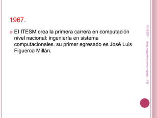 1967.




                                                        15/12/2011
   EI ITESM crea la primera carrera en computación
    nivel nacional: ingeniería en sistema




                                                       leidy magdalena ramon agosto. 1°D
    computacionales. su primer egresado es José Luis
    Figueroa Millán.
 