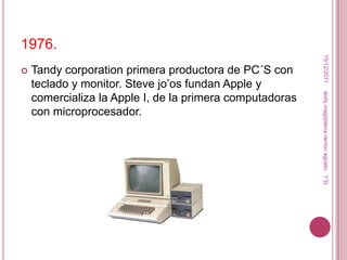 1976.




                                                           15/12/2011
   Tandy corporation primera productora de PC´S con
    teclado y monitor. Steve jo’os fundan Apple y




                                                          leidy magdalena ramon agosto. 1°D
    comercializa la Apple I, de la primera computadoras
    con microprocesador.
 