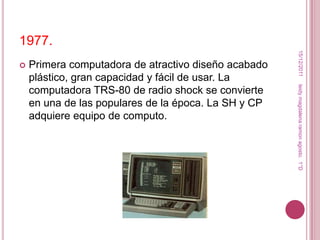 1977.




                                                       15/12/2011
   Primera computadora de atractivo diseño acabado
    plástico, gran capacidad y fácil de usar. La




                                                      leidy magdalena ramon agosto. 1°D
    computadora TRS-80 de radio shock se convierte
    en una de las populares de la época. La SH y CP
    adquiere equipo de computo.
 