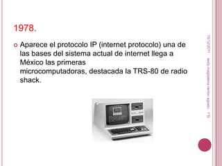 1978.




                                                           15/12/2011
   Aparece el protocolo IP (internet protocolo) una de
    las bases del sistema actual de internet llega a




                                                          leidy magdalena ramon agosto. 1°D
    México las primeras
    microcomputadoras, destacada la TRS-80 de radio
    shack.
 