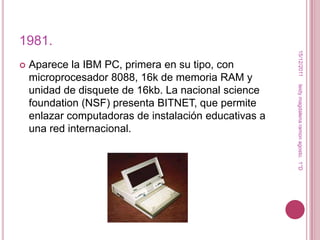 1981.




                                                        15/12/2011
   Aparece la IBM PC, primera en su tipo, con
    microprocesador 8088, 16k de memoria RAM y




                                                       leidy magdalena ramon agosto. 1°D
    unidad de disquete de 16kb. La nacional science
    foundation (NSF) presenta BITNET, que permite
    enlazar computadoras de instalación educativas a
    una red internacional.
 