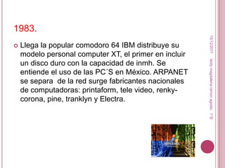 1983.




                                                         15/12/2011
   Llega la popular comodoro 64 IBM distribuye su
    modelo personal computer XT, el primer en incluir




                                                        leidy magdalena ramon agosto. 1°D
    un disco duro con la capacidad de inmh. Se
    entiende el uso de las PC´S en México. ARPANET
    se separa de la red surge fabricantes nacionales
    de computadoras: printaform, tele video, renky-
    corona, pine, tranklyn y Electra.
 