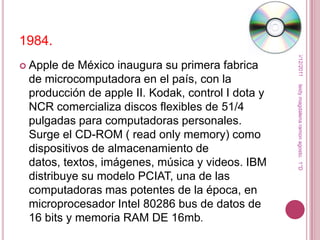 1984.




                                                    15/12/2011
 Apple de México inaugura su primera fabrica
 de microcomputadora en el país, con la




                                                   leidy magdalena ramon agosto. 1°D
 producción de apple II. Kodak, control I dota y
 NCR comercializa discos flexibles de 51/4
 pulgadas para computadoras personales.
 Surge el CD-ROM ( read only memory) como
 dispositivos de almacenamiento de
 datos, textos, imágenes, música y videos. IBM
 distribuye su modelo PCIAT, una de las
 computadoras mas potentes de la época, en
 microprocesador Intel 80286 bus de datos de
 16 bits y memoria RAM DE 16mb.
 