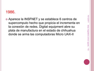 1986.




                                                        15/12/2011
   Aparece la INSFNET y se establece 6 centros de
    supercomputo hecho que propicia el incrementa en




                                                       leidy magdalena ramon agosto. 1°D
    la conexión de redes. Digital equipment abre su
    plata de manufactura en el estado de chihuahua
    donde se arma las computadoras Micro UAX-II
 