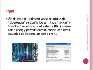 1988




                                                        15/12/2011
   Se detecta por primera vez a un grupo de
    “ciberespra” se acuña los términos “hacker” y
    “cracker” se introduce el sistema IRC ( internet




                                                       leidy magdalena ramon agosto. 1°D
    relan chat) y permite comunicación con otros
    usuarios de internet en tiempo real.
 