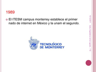 1989




                                                        15/12/2011
   El ITESM campus monterrey establece el primer
    nado de internet en México y la unam el segundo.




                                                       leidy magdalena ramon agosto. 1°D
 