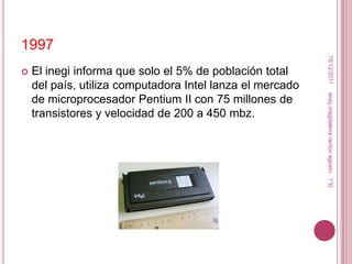 1997




                                                            15/12/2011
   El inegi informa que solo el 5% de población total
    del país, utiliza computadora Intel lanza el mercado




                                                           leidy magdalena ramon agosto. 1°D
    de microprocesador Pentium II con 75 millones de
    transistores y velocidad de 200 a 450 mbz.
 