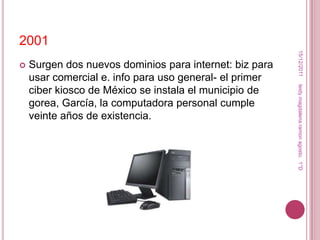 2001




                                                          15/12/2011
   Surgen dos nuevos dominios para internet: biz para
    usar comercial e. info para uso general- el primer




                                                         leidy magdalena ramon agosto. 1°D
    ciber kiosco de México se instala el municipio de
    gorea, García, la computadora personal cumple
    veinte años de existencia.
 