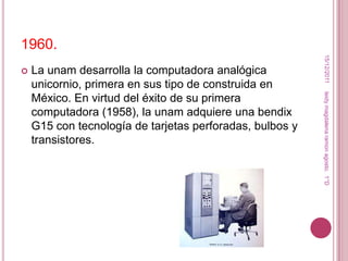 1960.




                                                           15/12/2011
   La unam desarrolla la computadora analógica
    unicornio, primera en sus tipo de construida en




                                                          leidy magdalena ramon agosto. 1°D
    México. En virtud del éxito de su primera
    computadora (1958), la unam adquiere una bendix
    G15 con tecnología de tarjetas perforadas, bulbos y
    transistores.
 