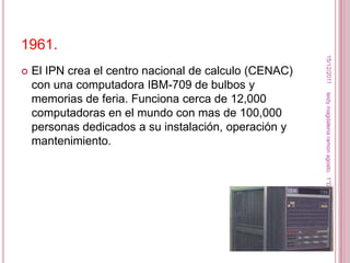 1961.




                                                         15/12/2011
   El IPN crea el centro nacional de calculo (CENAC)
    con una computadora IBM-709 de bulbos y




                                                        leidy magdalena ramon agosto. 1°D
    memorias de feria. Funciona cerca de 12,000
    computadoras en el mundo con mas de 100,000
    personas dedicados a su instalación, operación y
    mantenimiento.
 