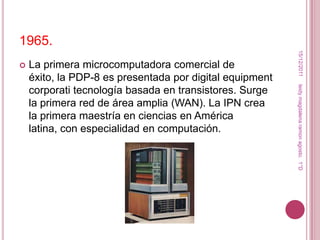 1965.




                                                           15/12/2011
   La primera microcomputadora comercial de
    éxito, la PDP-8 es presentada por digital equipment




                                                          leidy magdalena ramon agosto. 1°D
    corporati tecnología basada en transistores. Surge
    la primera red de área amplia (WAN). La IPN crea
    la primera maestría en ciencias en América
    latina, con especialidad en computación.
 