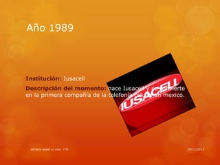 Año 1989

Institución: Iusacell
Descripción del momento: nace Iusacell y se convierte
en la primera compañía de la telefonía celular en mexico.

adriana isabel uc may 1°B

29/11/2013

 