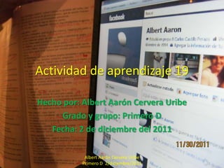 Actividad de aprendizaje 19

Hecho por: Albert Aarón Cervera Uribe
     Grado y grupo: Primero D
   Fecha: 2 de diciembre del 2011

            Albert Aarón Cervera Uribe
           Primero D 2/diciembre/2011
 