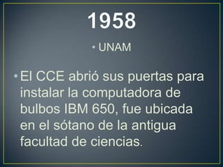 • UNAM
• El CCE abrió sus puertas para
instalar la computadora de
bulbos IBM 650, fue ubicada
en el sótano de la antigua
facultad de ciencias.